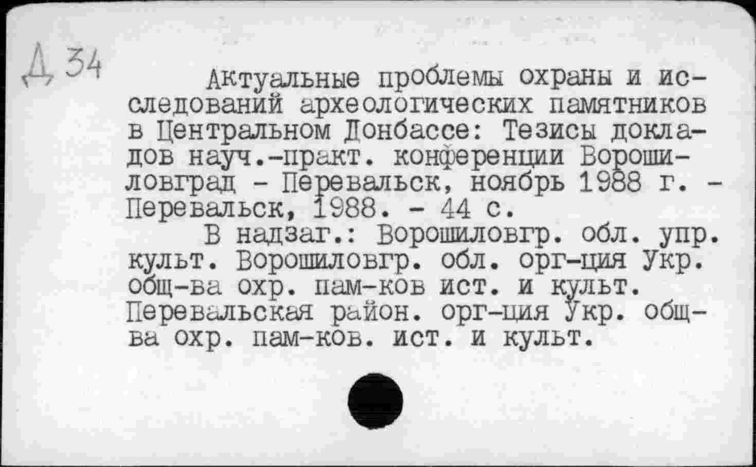 ﻿Актуальные проблемы охраны и исследований археологических памятников в Центральном Донбассе: Тезисы докладов науч.-практ. конференции Ворошиловград - Перевальск, ноябрь 1988 г. -Перевальск, 1988. - 44 с.
В надзаг.: Ворошиловгр. обл. упр. культ. Ворошиловгр. обл. орг-ция Укр. общ-ва охр. нам-ков ист. и культ. Перевельская район, орг-ция Укр. общ-ва охр. нам-ков. ист. и культ.